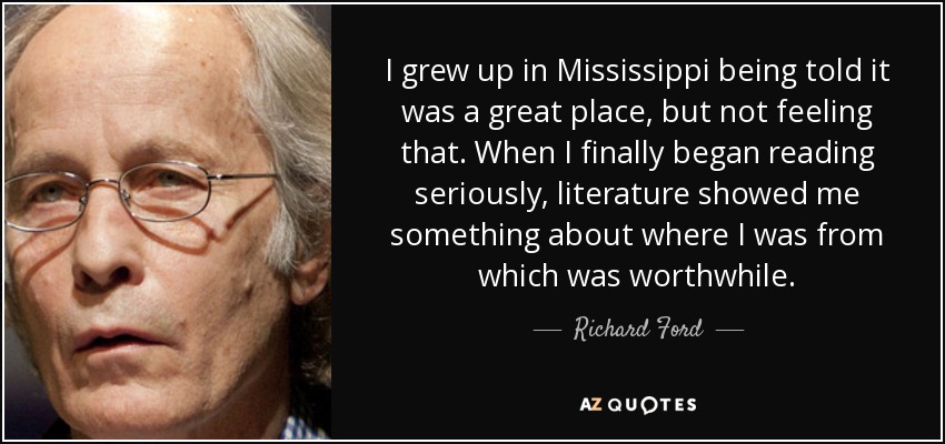 I grew up in Mississippi being told it was a great place, but not feeling that. When I finally began reading seriously, literature showed me something about where I was from which was worthwhile. - Richard Ford
