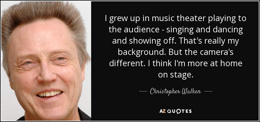 I grew up in music theater playing to the audience - singing and dancing and showing off. That's really my background. But the camera's different. I think I'm more at home on stage. - Christopher Walken