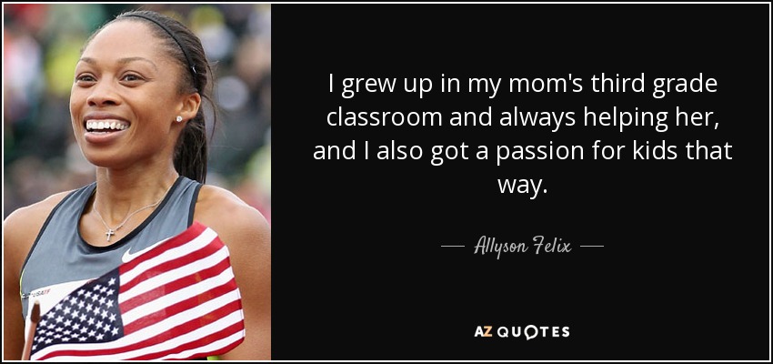 I grew up in my mom's third grade classroom and always helping her, and I also got a passion for kids that way. - Allyson Felix