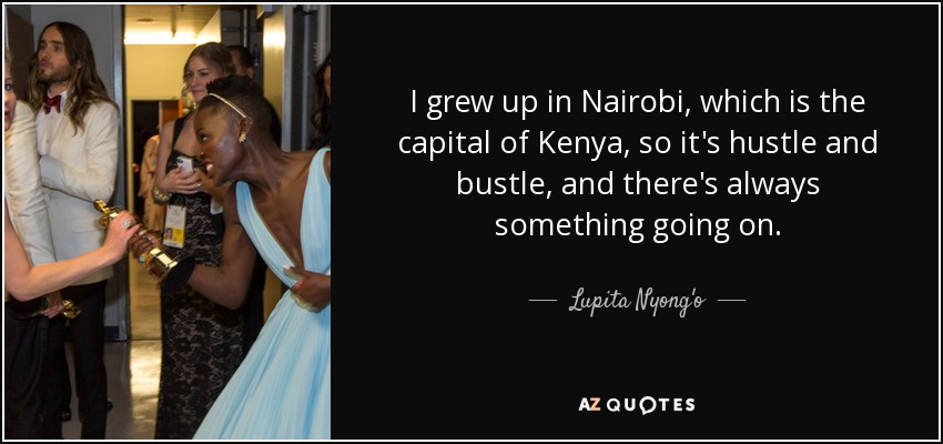 I grew up in Nairobi, which is the capital of Kenya, so it's hustle and bustle, and there's always something going on. - Lupita Nyong'o