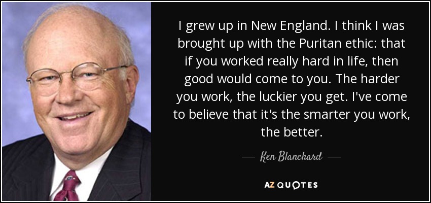 I grew up in New England. I think I was brought up with the Puritan ethic: that if you worked really hard in life, then good would come to you. The harder you work, the luckier you get. I've come to believe that it's the smarter you work, the better. - Ken Blanchard