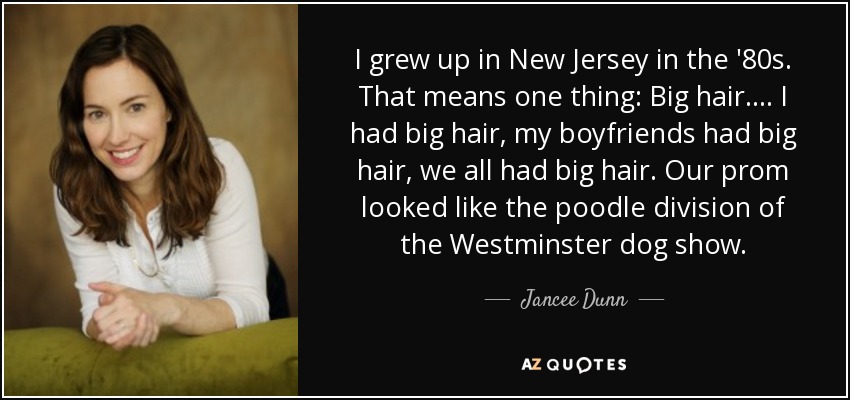 I grew up in New Jersey in the '80s. That means one thing: Big hair. ... I had big hair, my boyfriends had big hair, we all had big hair. Our prom looked like the poodle division of the Westminster dog show. - Jancee Dunn