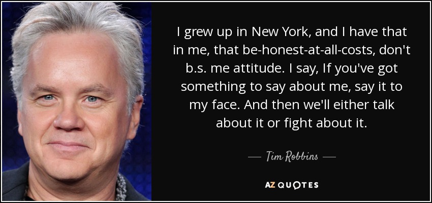 I grew up in New York, and I have that in me, that be-honest-at-all-costs, don't b.s. me attitude. I say, If you've got something to say about me, say it to my face. And then we'll either talk about it or fight about it. - Tim Robbins
