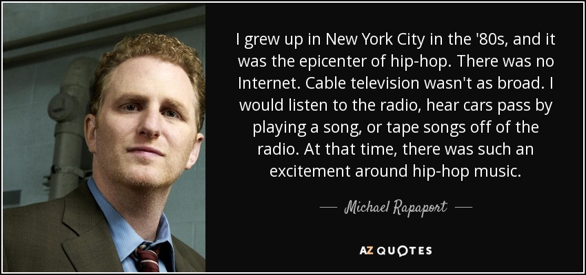 I grew up in New York City in the '80s, and it was the epicenter of hip-hop. There was no Internet. Cable television wasn't as broad. I would listen to the radio, hear cars pass by playing a song, or tape songs off of the radio. At that time, there was such an excitement around hip-hop music. - Michael Rapaport