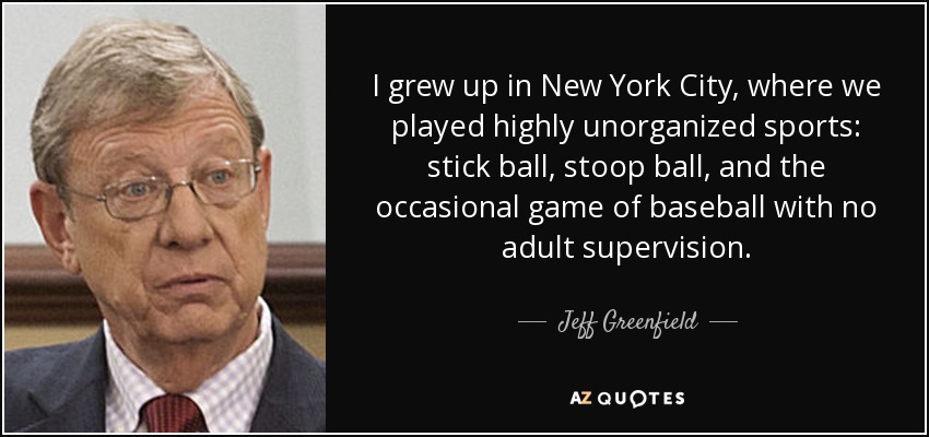 I grew up in New York City, where we played highly unorganized sports: stick ball, stoop ball, and the occasional game of baseball with no adult supervision. - Jeff Greenfield