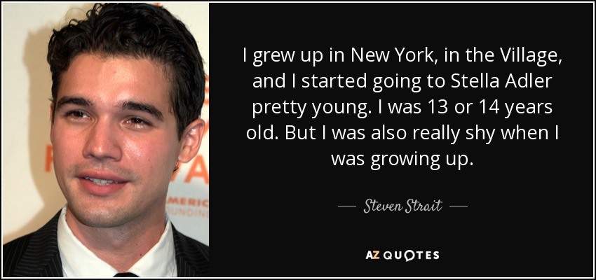 I grew up in New York, in the Village, and I started going to Stella Adler pretty young. I was 13 or 14 years old. But I was also really shy when I was growing up. - Steven Strait