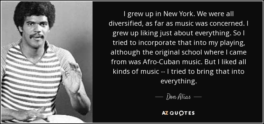 I grew up in New York. We were all diversified, as far as music was concerned. I grew up liking just about everything. So I tried to incorporate that into my playing, although the original school where I came from was Afro-Cuban music. But I liked all kinds of music -- I tried to bring that into everything. - Don Alias