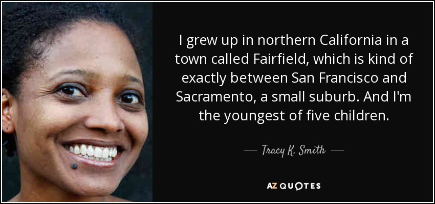 I grew up in northern California in a town called Fairfield, which is kind of exactly between San Francisco and Sacramento, a small suburb. And I'm the youngest of five children. - Tracy K. Smith