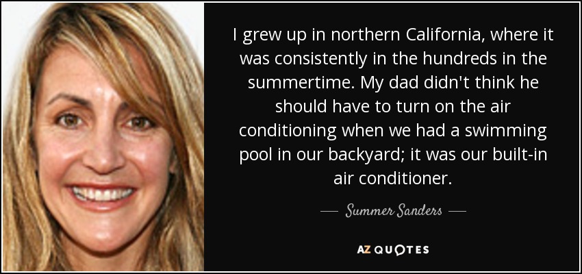 I grew up in northern California, where it was consistently in the hundreds in the summertime. My dad didn't think he should have to turn on the air conditioning when we had a swimming pool in our backyard; it was our built-in air conditioner. - Summer Sanders