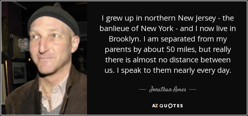 I grew up in northern New Jersey - the banlieue of New York - and I now live in Brooklyn. I am separated from my parents by about 50 miles, but really there is almost no distance between us. I speak to them nearly every day. - Jonathan Ames