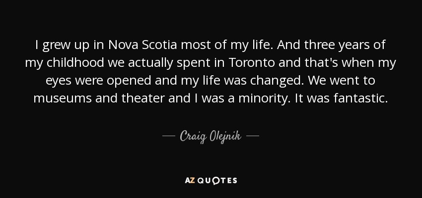 I grew up in Nova Scotia most of my life. And three years of my childhood we actually spent in Toronto and that's when my eyes were opened and my life was changed. We went to museums and theater and I was a minority. It was fantastic. - Craig Olejnik
