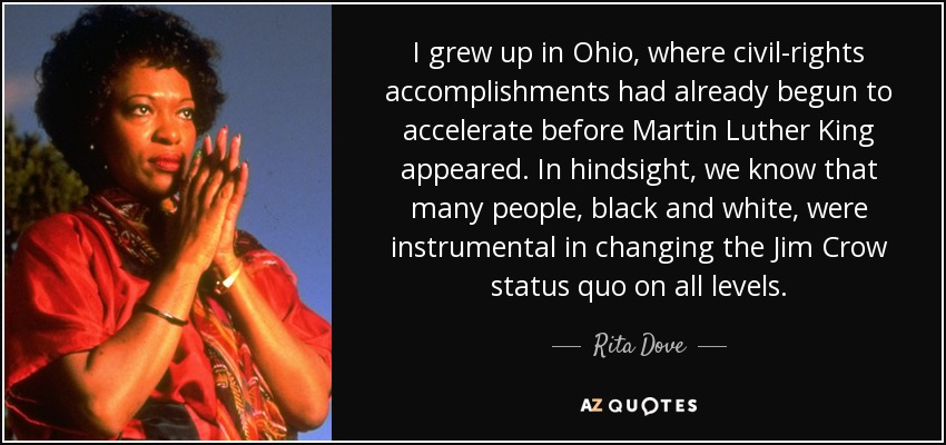 I grew up in Ohio, where civil-rights accomplishments had already begun to accelerate before Martin Luther King appeared. In hindsight, we know that many people, black and white, were instrumental in changing the Jim Crow status quo on all levels. - Rita Dove