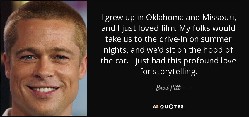 I grew up in Oklahoma and Missouri, and I just loved film. My folks would take us to the drive-in on summer nights, and we'd sit on the hood of the car. I just had this profound love for storytelling. - Brad Pitt