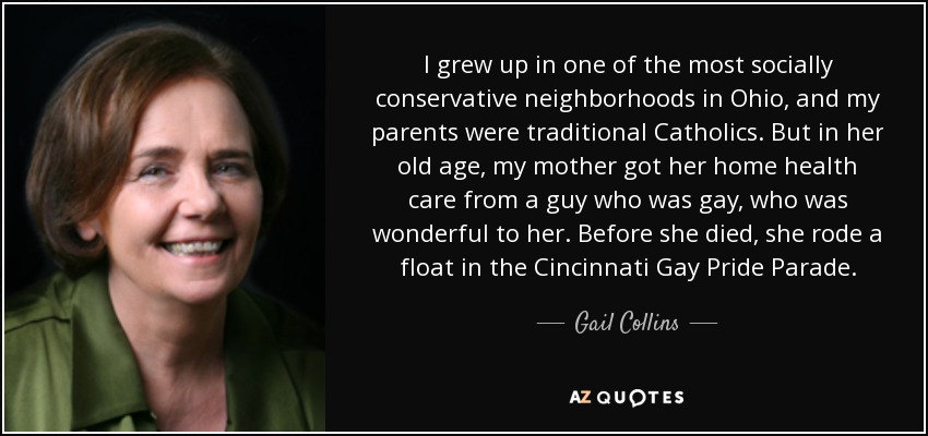 I grew up in one of the most socially conservative neighborhoods in Ohio, and my parents were traditional Catholics. But in her old age, my mother got her home health care from a guy who was gay, who was wonderful to her. Before she died, she rode a float in the Cincinnati Gay Pride Parade. - Gail Collins