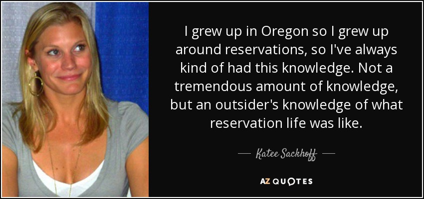 I grew up in Oregon so I grew up around reservations, so I've always kind of had this knowledge. Not a tremendous amount of knowledge, but an outsider's knowledge of what reservation life was like. - Katee Sackhoff