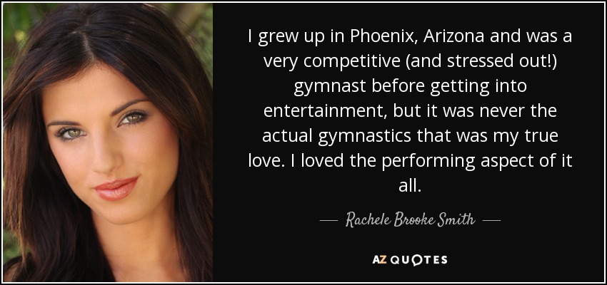 I grew up in Phoenix, Arizona and was a very competitive (and stressed out!) gymnast before getting into entertainment, but it was never the actual gymnastics that was my true love. I loved the performing aspect of it all. - Rachele Brooke Smith