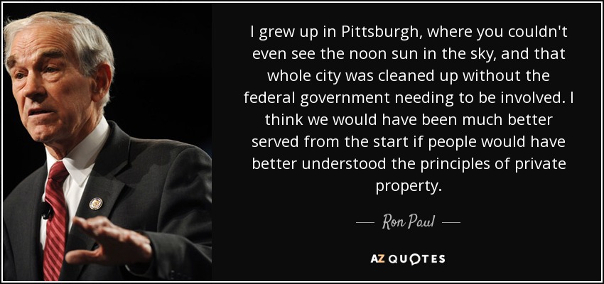 I grew up in Pittsburgh, where you couldn't even see the noon sun in the sky, and that whole city was cleaned up without the federal government needing to be involved. I think we would have been much better served from the start if people would have better understood the principles of private property. - Ron Paul