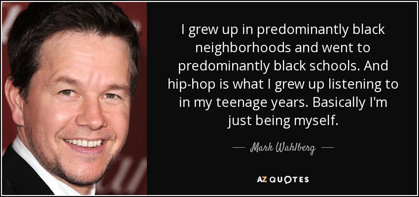 I grew up in predominantly black neighborhoods and went to predominantly black schools. And hip-hop is what I grew up listening to in my teenage years. Basically I'm just being myself. - Mark Wahlberg
