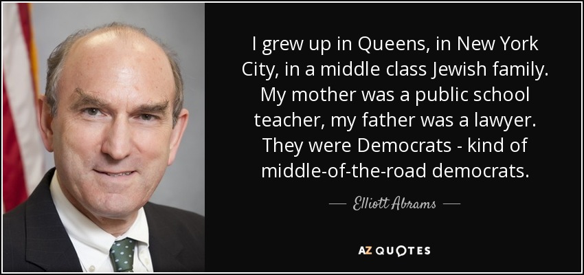 I grew up in Queens, in New York City, in a middle class Jewish family. My mother was a public school teacher, my father was a lawyer. They were Democrats - kind of middle-of-the-road democrats. - Elliott Abrams