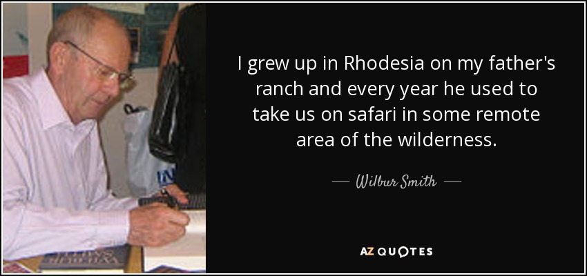 I grew up in Rhodesia on my father's ranch and every year he used to take us on safari in some remote area of the wilderness. - Wilbur Smith
