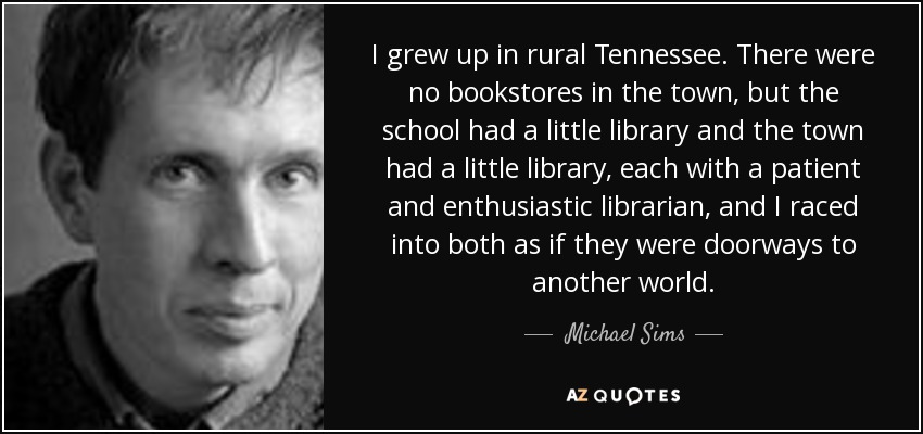 I grew up in rural Tennessee. There were no bookstores in the town, but the school had a little library and the town had a little library, each with a patient and enthusiastic librarian, and I raced into both as if they were doorways to another world. - Michael Sims