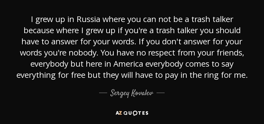 I grew up in Russia where you can not be a trash talker because where I grew up if you're a trash talker you should have to answer for your words. If you don't answer for your words you're nobody. You have no respect from your friends, everybody but here in America everybody comes to say everything for free but they will have to pay in the ring for me. - Sergey Kovalev
