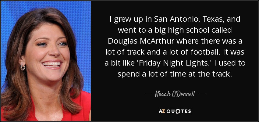 I grew up in San Antonio, Texas, and went to a big high school called Douglas McArthur where there was a lot of track and a lot of football. It was a bit like 'Friday Night Lights.' I used to spend a lot of time at the track. - Norah O'Donnell