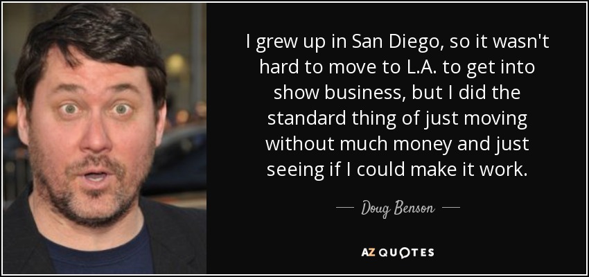 I grew up in San Diego, so it wasn't hard to move to L.A. to get into show business, but I did the standard thing of just moving without much money and just seeing if I could make it work. - Doug Benson