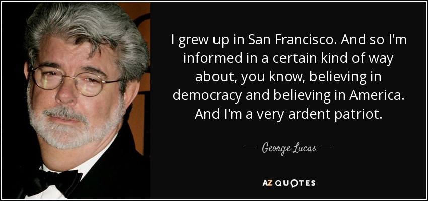 I grew up in San Francisco. And so I'm informed in a certain kind of way about, you know, believing in democracy and believing in America. And I'm a very ardent patriot. - George Lucas