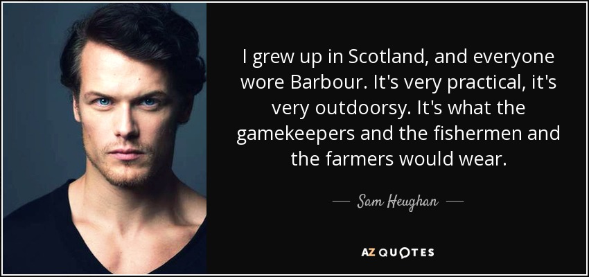 I grew up in Scotland, and everyone wore Barbour. It's very practical, it's very outdoorsy. It's what the gamekeepers and the fishermen and the farmers would wear. - Sam Heughan