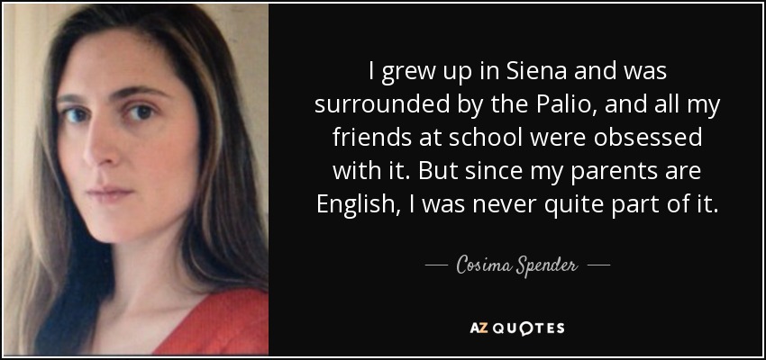 I grew up in Siena and was surrounded by the Palio, and all my friends at school were obsessed with it. But since my parents are English, I was never quite part of it. - Cosima Spender