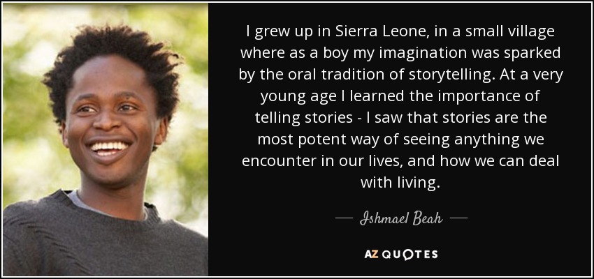 I grew up in Sierra Leone, in a small village where as a boy my imagination was sparked by the oral tradition of storytelling. At a very young age I learned the importance of telling stories - I saw that stories are the most potent way of seeing anything we encounter in our lives, and how we can deal with living. - Ishmael Beah