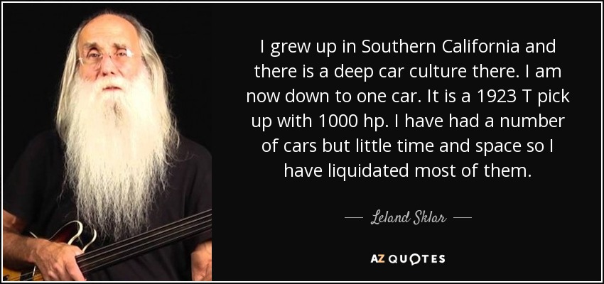 I grew up in Southern California and there is a deep car culture there. I am now down to one car. It is a 1923 T pick up with 1000 hp. I have had a number of cars but little time and space so I have liquidated most of them. - Leland Sklar
