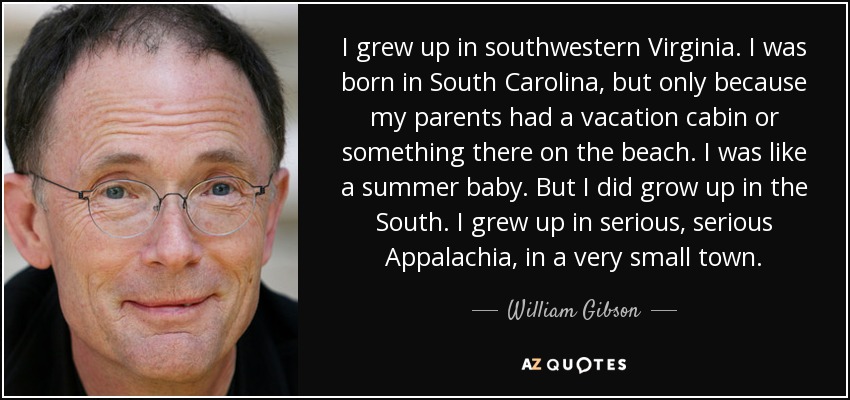 I grew up in southwestern Virginia. I was born in South Carolina, but only because my parents had a vacation cabin or something there on the beach. I was like a summer baby. But I did grow up in the South. I grew up in serious, serious Appalachia, in a very small town. - William Gibson