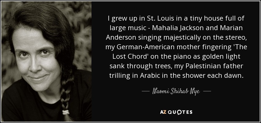 I grew up in St. Louis in a tiny house full of large music - Mahalia Jackson and Marian Anderson singing majestically on the stereo, my German-American mother fingering 'The Lost Chord' on the piano as golden light sank through trees, my Palestinian father trilling in Arabic in the shower each dawn. - Naomi Shihab Nye