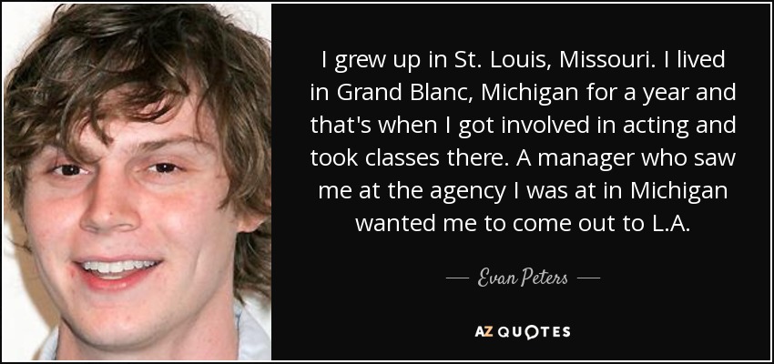 I grew up in St. Louis, Missouri. I lived in Grand Blanc, Michigan for a year and that's when I got involved in acting and took classes there. A manager who saw me at the agency I was at in Michigan wanted me to come out to L.A. - Evan Peters