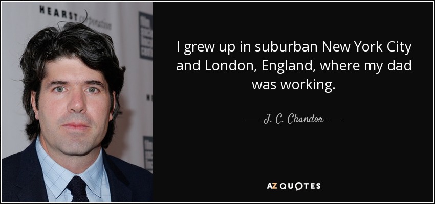 I grew up in suburban New York City and London, England, where my dad was working. - J. C. Chandor