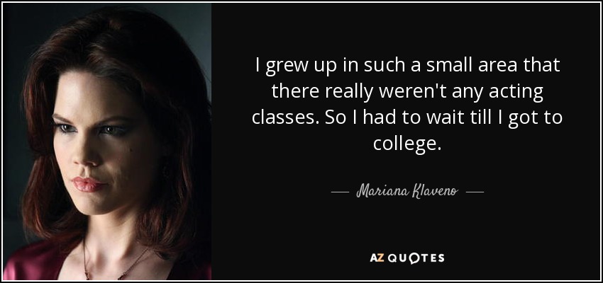 I grew up in such a small area that there really weren't any acting classes. So I had to wait till I got to college. - Mariana Klaveno