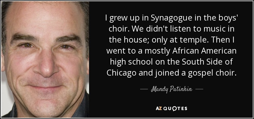 I grew up in Synagogue in the boys' choir. We didn't listen to music in the house; only at temple. Then I went to a mostly African American high school on the South Side of Chicago and joined a gospel choir. - Mandy Patinkin