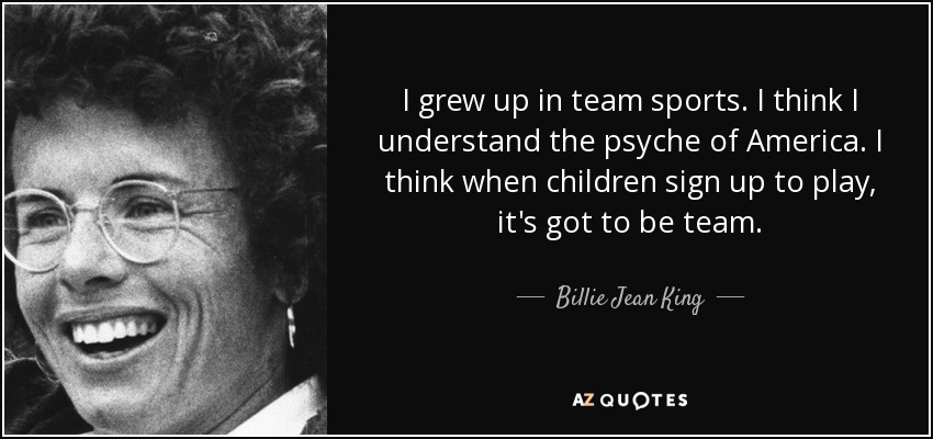 I grew up in team sports. I think I understand the psyche of America. I think when children sign up to play, it's got to be team. - Billie Jean King
