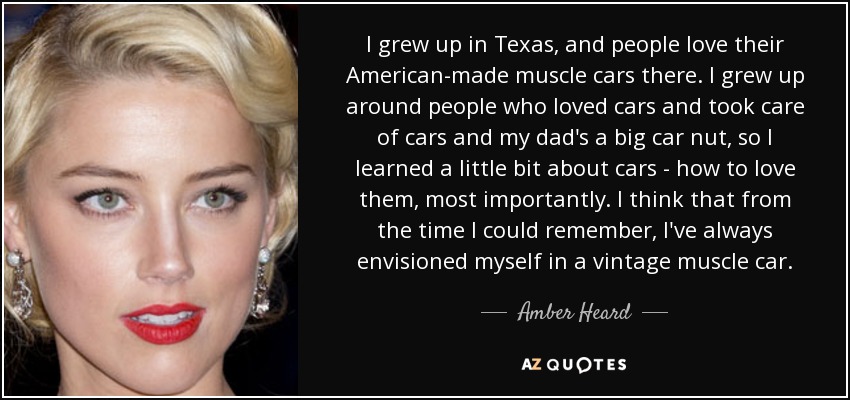 I grew up in Texas, and people love their American-made muscle cars there. I grew up around people who loved cars and took care of cars and my dad's a big car nut, so I learned a little bit about cars - how to love them, most importantly. I think that from the time I could remember, I've always envisioned myself in a vintage muscle car. - Amber Heard