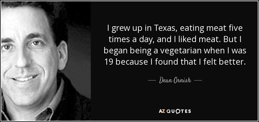 I grew up in Texas, eating meat five times a day, and I liked meat. But I began being a vegetarian when I was 19 because I found that I felt better. - Dean Ornish