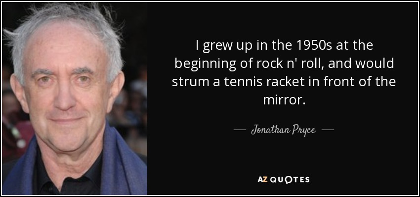 I grew up in the 1950s at the beginning of rock n' roll, and would strum a tennis racket in front of the mirror. - Jonathan Pryce