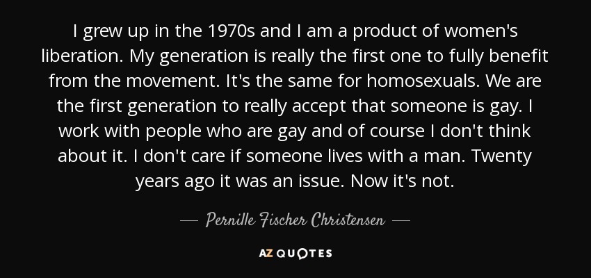 I grew up in the 1970s and I am a product of women's liberation. My generation is really the first one to fully benefit from the movement. It's the same for homosexuals. We are the first generation to really accept that someone is gay. I work with people who are gay and of course I don't think about it. I don't care if someone lives with a man. Twenty years ago it was an issue. Now it's not. - Pernille Fischer Christensen