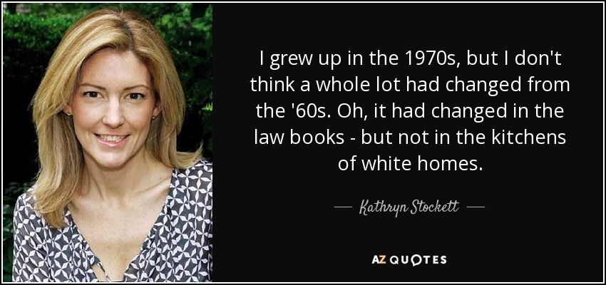 I grew up in the 1970s, but I don't think a whole lot had changed from the '60s. Oh, it had changed in the law books - but not in the kitchens of white homes. - Kathryn Stockett
