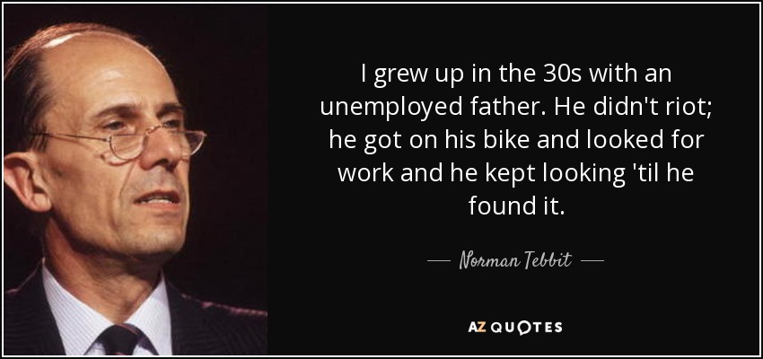 I grew up in the 30s with an unemployed father. He didn't riot; he got on his bike and looked for work and he kept looking 'til he found it. - Norman Tebbit