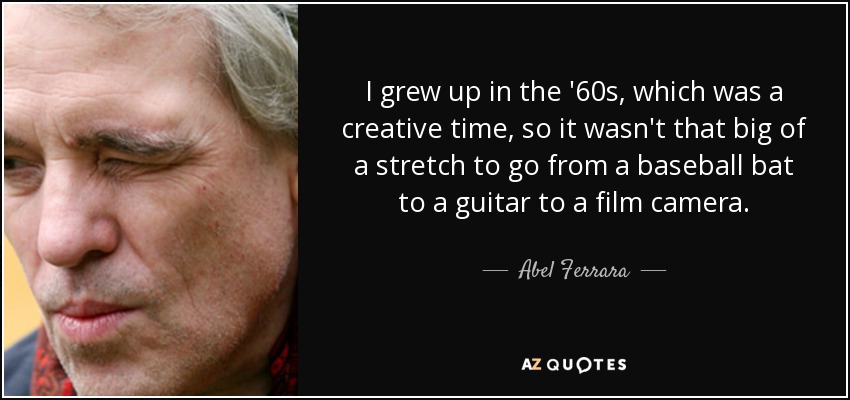 I grew up in the '60s, which was a creative time, so it wasn't that big of a stretch to go from a baseball bat to a guitar to a film camera. - Abel Ferrara