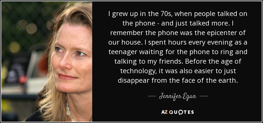 I grew up in the 70s, when people talked on the phone - and just talked more. I remember the phone was the epicenter of our house. I spent hours every evening as a teenager waiting for the phone to ring and talking to my friends. Before the age of technology, it was also easier to just disappear from the face of the earth. - Jennifer Egan