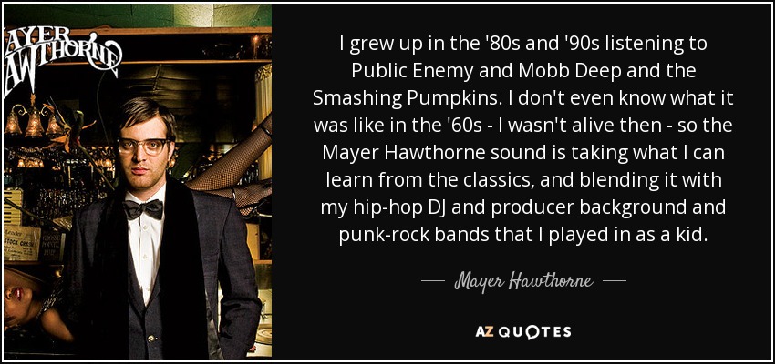 I grew up in the '80s and '90s listening to Public Enemy and Mobb Deep and the Smashing Pumpkins. I don't even know what it was like in the '60s - I wasn't alive then - so the Mayer Hawthorne sound is taking what I can learn from the classics, and blending it with my hip-hop DJ and producer background and punk-rock bands that I played in as a kid. - Mayer Hawthorne