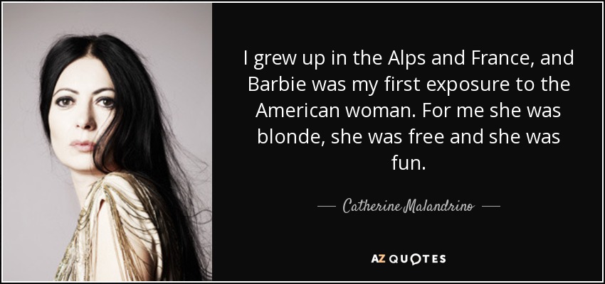 I grew up in the Alps and France, and Barbie was my first exposure to the American woman. For me she was blonde, she was free and she was fun. - Catherine Malandrino